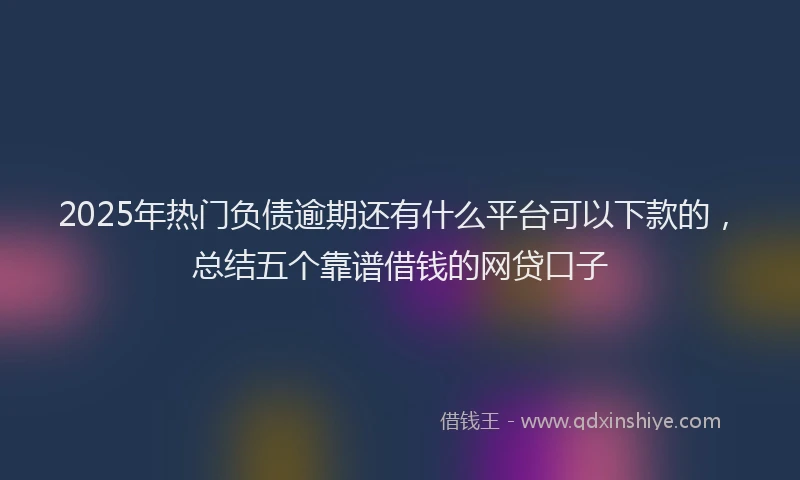 2025年热门负债逾期还有什么平台可以下款的，总结五个靠谱借钱的网贷口子