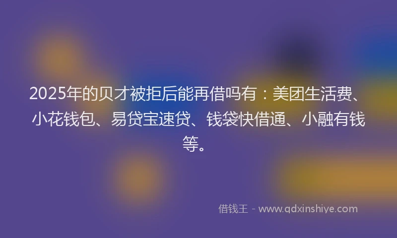 2025年的贝才被拒后能再借吗有：美团生活费、小花钱包、易贷宝速贷、钱袋快借通、小融有钱等。