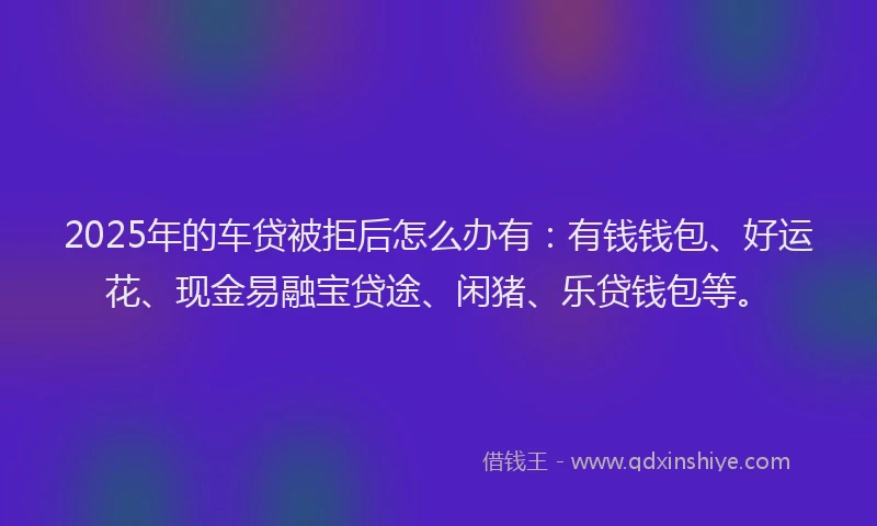 2025年的车贷被拒后怎么办有：有钱钱包、好运花、现金易融宝贷途、闲猪、乐贷钱包等。
