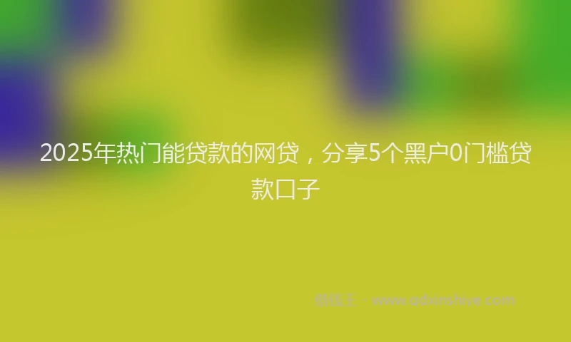 2025年热门能贷款的网贷，分享5个黑户0门槛贷款口子