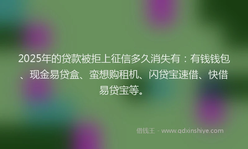 2025年的贷款被拒上征信多久消失有：有钱钱包、现金易贷盒、蛮想购租机、闪贷宝速借、快借易贷宝等。
