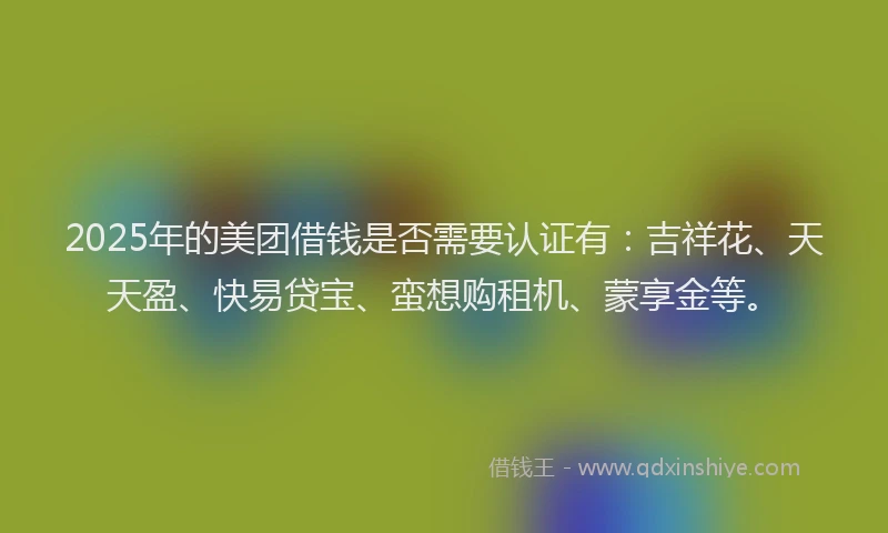 2025年的美团借钱是否需要认证有：吉祥花、天天盈、快易贷宝、蛮想购租机、蒙享金等。