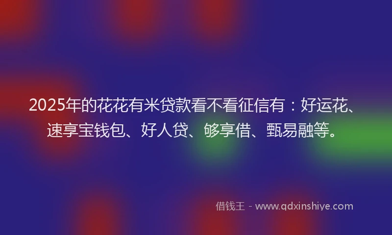 2025年的花花有米贷款看不看征信有：好运花、速享宝钱包、好人贷、够享借、甄易融等。