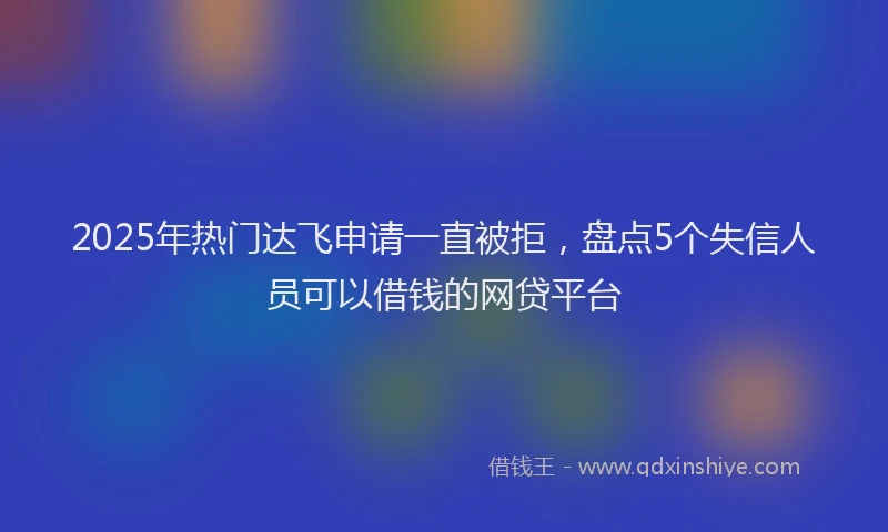 2025年热门达飞申请一直被拒，盘点5个失信人员可以借钱的网贷平台