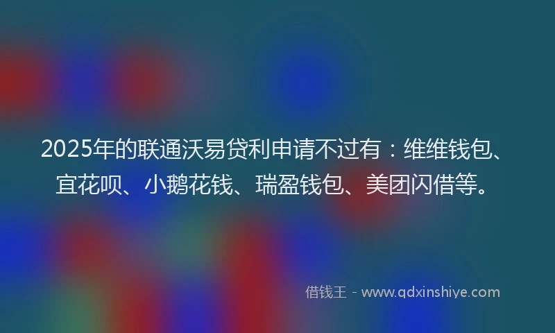 2025年的联通沃易贷利申请不过有：维维钱包、宜花呗、小鹅花钱、瑞盈钱包、美团闪借等。