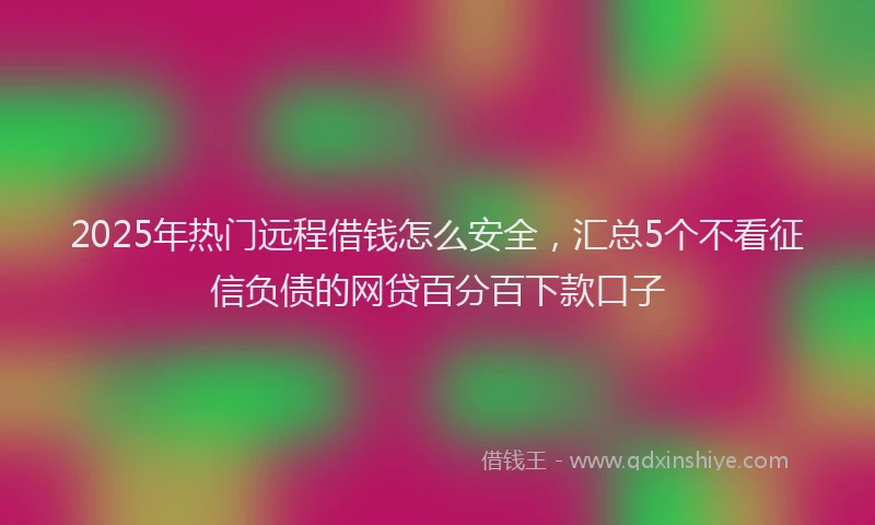 2025年热门远程借钱怎么安全，汇总5个不看征信负债的网贷百分百下款口子