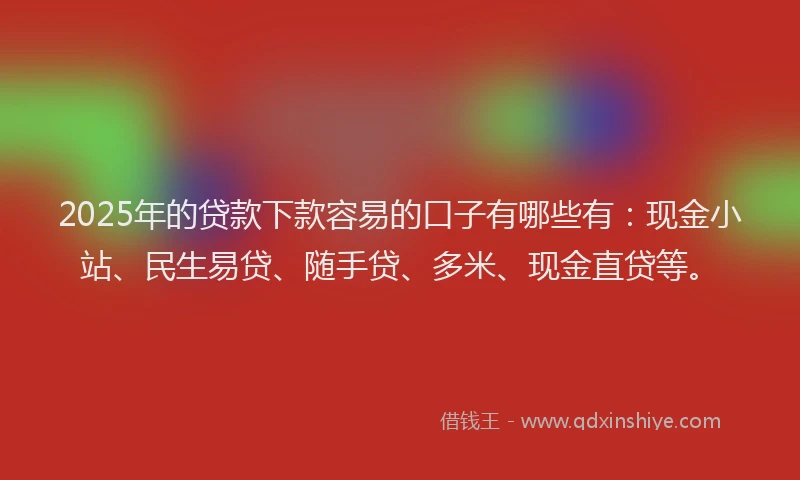 2025年的贷款下款容易的口子有哪些有：现金小站、民生易贷、随手贷、多米、现金直贷等。