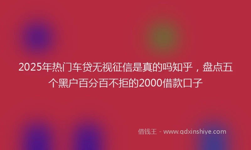 2025年热门车贷无视征信是真的吗知乎，盘点五个黑户百分百不拒的2000借款口子