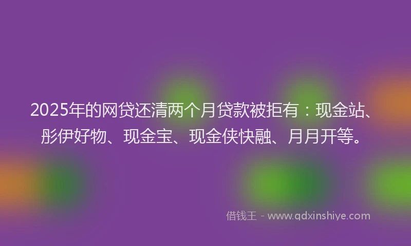 2025年的网贷还清两个月贷款被拒有：现金站、彤伊好物、现金宝、现金侠快融、月月开等。