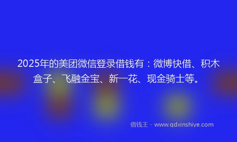 2025年的美团微信登录借钱有：微博快借、积木盒子、飞融金宝、新一花、现金骑士等。