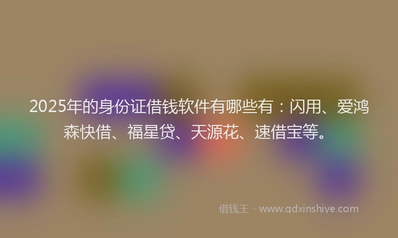 2025年的身份证借钱软件有哪些有：闪用、爱鸿森快借、福星贷、天源花、速借宝等。