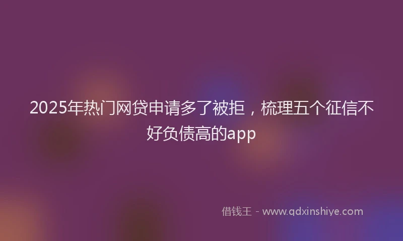 2025年热门网贷申请多了被拒，梳理五个征信不好负债高的app