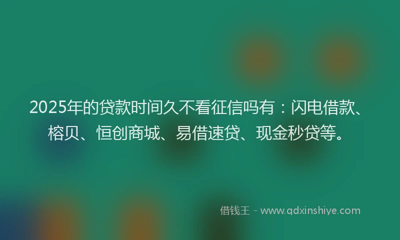 2025年的贷款时间久不看征信吗有：闪电借款、榕贝、恒创商城、易借速贷、现金秒贷等。
