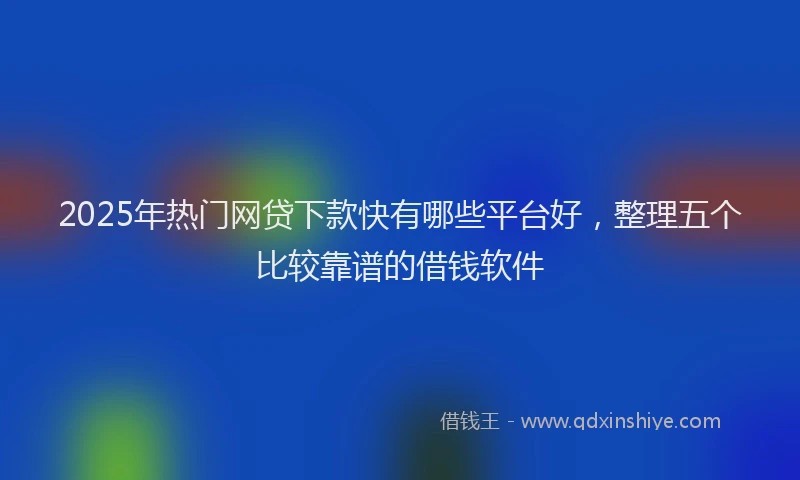 2025年热门网贷下款快有哪些平台好，整理五个比较靠谱的借钱软件