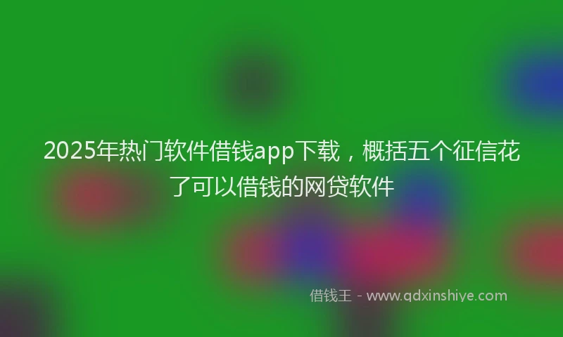 2025年热门软件借钱app下载，概括五个征信花了可以借钱的网贷软件