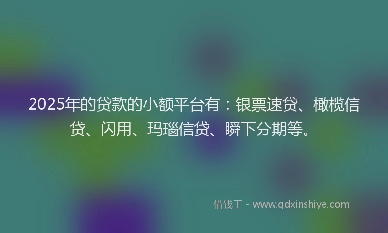 2025年的贷款的小额平台有：银票速贷、橄榄信贷、闪用、玛瑙信贷、瞬下分期等。