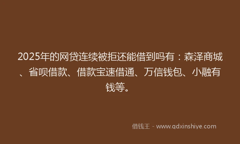 2025年的网贷连续被拒还能借到吗有：森泽商城、省呗借款、借款宝速借通、万信钱包、小融有钱等。