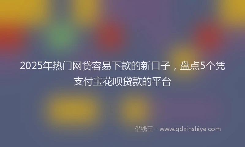 2025年热门网贷容易下款的新口子，盘点5个凭支付宝花呗贷款的平台