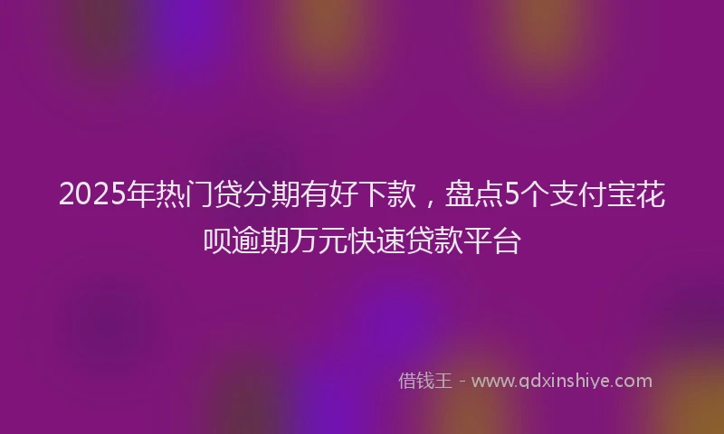 2025年热门贷分期有好下款，盘点5个支付宝花呗逾期万元快速贷款平台