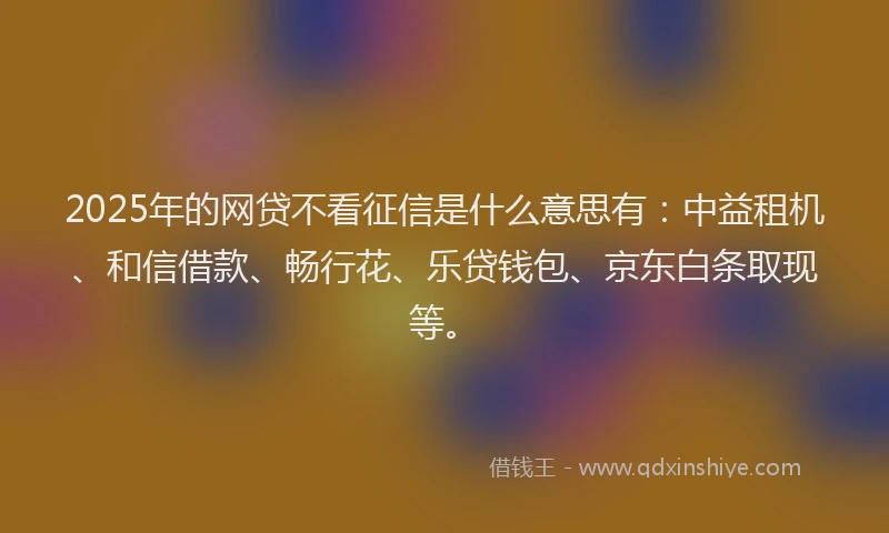 2025年的网贷不看征信是什么意思有：中益租机、和信借款、畅行花、乐贷钱包、京东白条取现等。