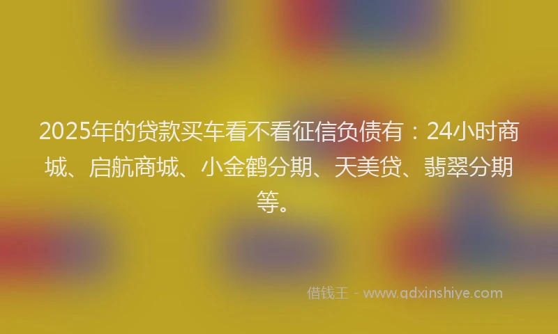 2025年的贷款买车看不看征信负债有：24小时商城、启航商城、小金鹤分期、天美贷、翡翠分期等。