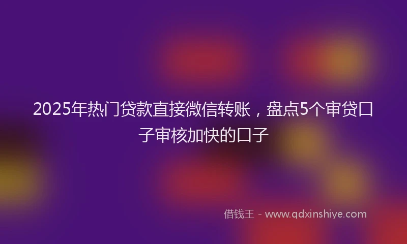 2025年热门贷款直接微信转账，盘点5个审贷口子审核加快的口子