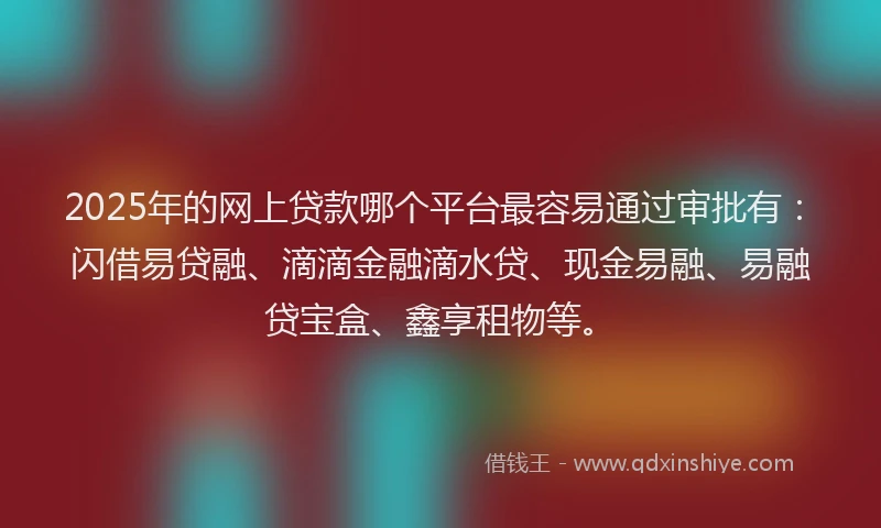 2025年的网上贷款哪个平台最容易通过审批有：闪借易贷融、滴滴金融滴水贷、现金易融、易融贷宝盒、鑫享租物等。