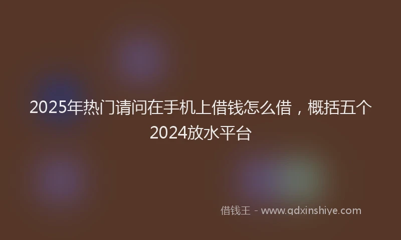 2025年热门请问在手机上借钱怎么借，概括五个2024放水平台