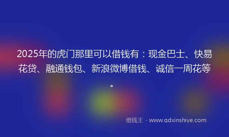 2025年的虎门那里可以借钱有：现金巴士、快易花贷、融通钱包、新浪微博借钱、诚信一周花等。