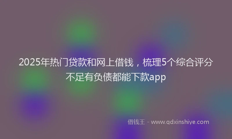 2025年热门贷款和网上借钱，梳理5个综合评分不足有负债都能下款app