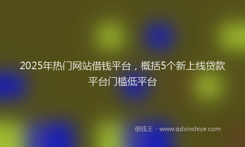 2025年热门网站借钱平台，概括5个新上线贷款平台门槛低平台