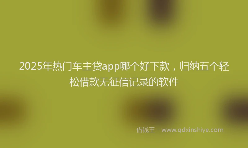 2025年热门车主贷app哪个好下款，归纳五个轻松借款无征信记录的软件