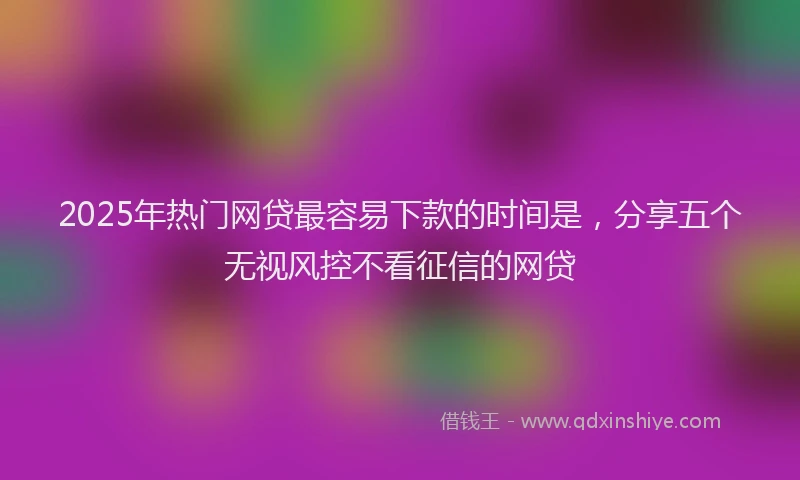 2025年热门网贷最容易下款的时间是，分享五个无视风控不看征信的网贷