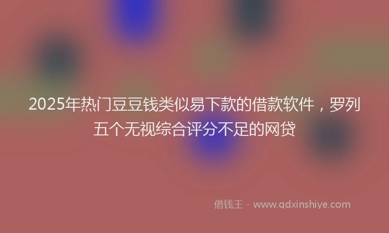 2025年热门豆豆钱类似易下款的借款软件，罗列五个无视综合评分不足的网贷