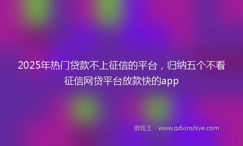 2025年热门贷款不上征信的平台，归纳五个不看征信网贷平台放款快的app