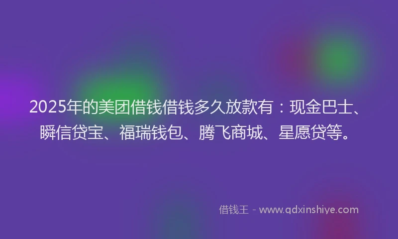 2025年的美团借钱借钱多久放款有：现金巴士、瞬信贷宝、福瑞钱包、腾飞商城、星愿贷等。