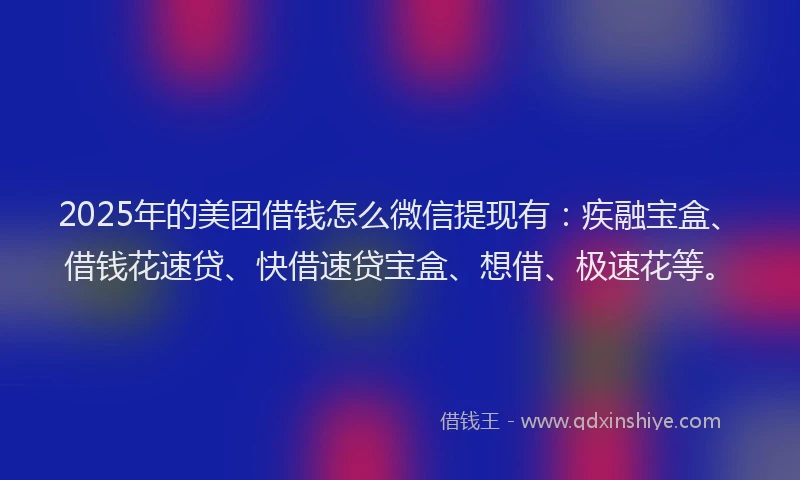 2025年的美团借钱怎么微信提现有：疾融宝盒、借钱花速贷、快借速贷宝盒、想借、极速花等。