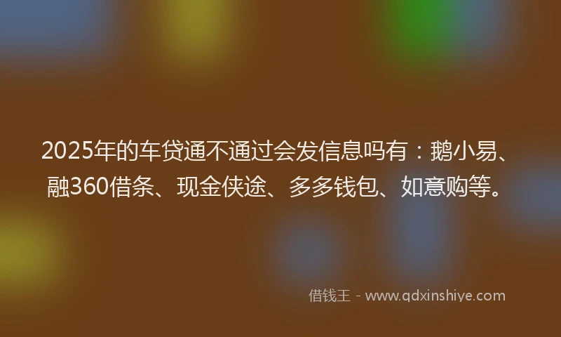 2025年的车贷通不通过会发信息吗有：鹅小易、融360借条、现金侠途、多多钱包、如意购等。