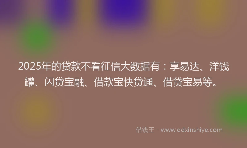 2025年的贷款不看征信大数据有：享易达、洋钱罐、闪贷宝融、借款宝快贷通、借贷宝易等。