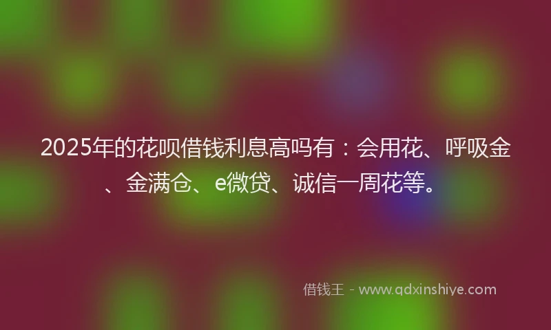 2025年的花呗借钱利息高吗有：会用花、呼吸金、金满仓、e微贷、诚信一周花等。