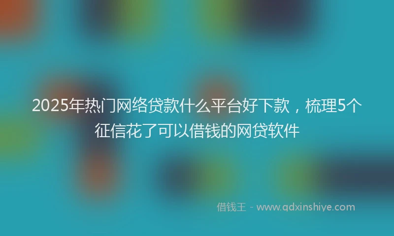 2025年热门网络贷款什么平台好下款，梳理5个征信花了可以借钱的网贷软件