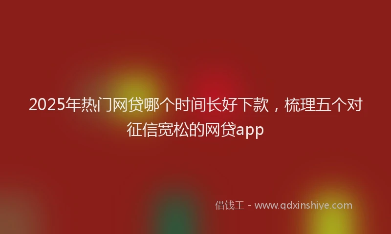 2025年热门网贷哪个时间长好下款，梳理五个对征信宽松的网贷app