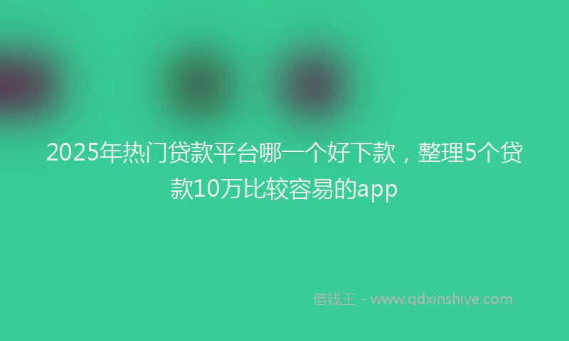 2025年热门贷款平台哪一个好下款，整理5个贷款10万比较容易的app