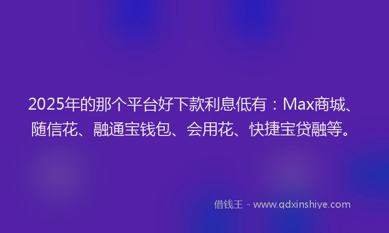 2025年的那个平台好下款利息低有:Max商城、随信花、融通宝钱包、会用花、快捷宝贷融等。