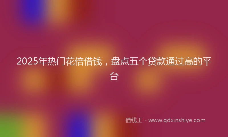 2025年热门花倍借钱，盘点五个贷款通过高的平台