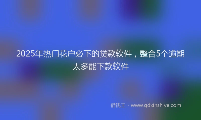 2025年热门花户必下的贷款软件，整合5个逾期太多能下款软件