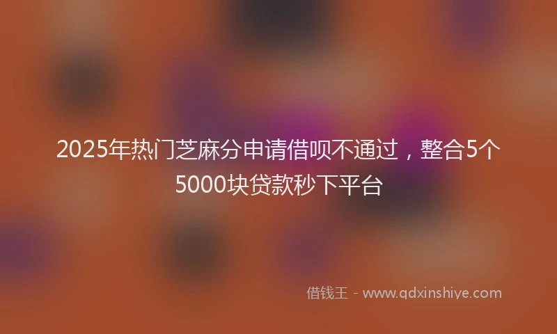 2025年热门芝麻分申请借呗不通过，整合5个5000块贷款秒下平台