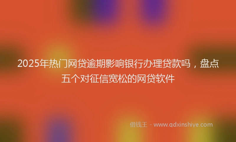 2025年热门网贷逾期影响银行办理贷款吗，盘点五个对征信宽松的网贷软件