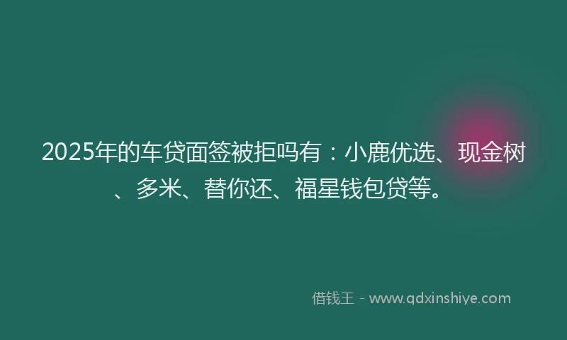 2025年的车贷面签被拒吗有：小鹿优选、现金树、多米、替你还、福星钱包贷等。