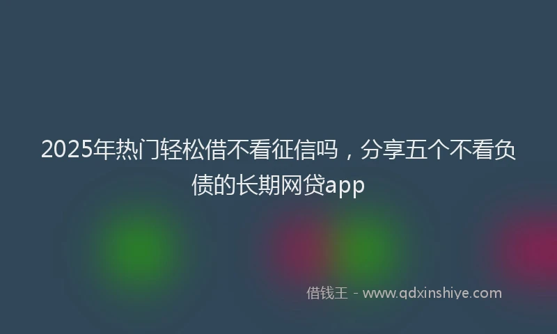 2025年热门轻松借不看征信吗，分享五个不看负债的长期网贷app